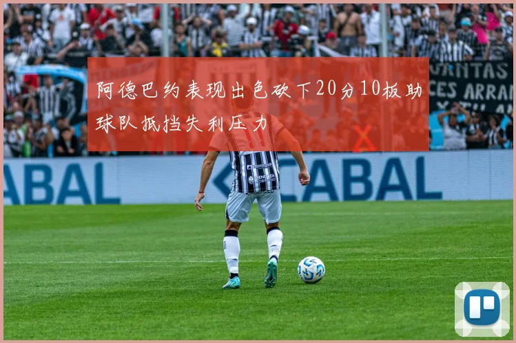 阿德巴约表现出色砍下20分10板助球队抵挡失利压力