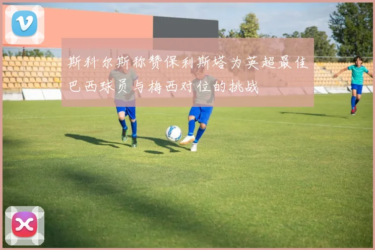 斯科尔斯称赞保利斯塔为英超最佳巴西球员与梅西对位的挑战