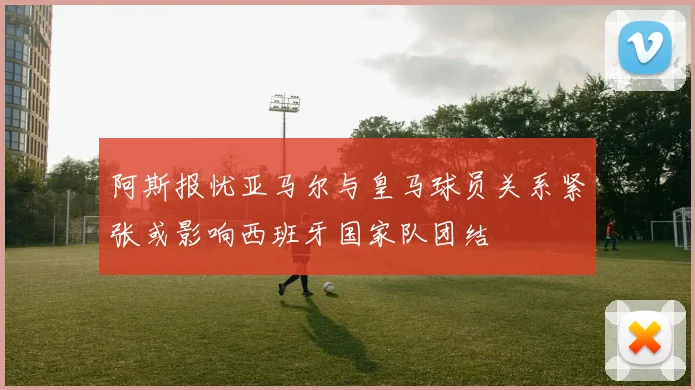 阿斯报忧亚马尔与皇马球员关系紧张或影响西班牙国家队团结