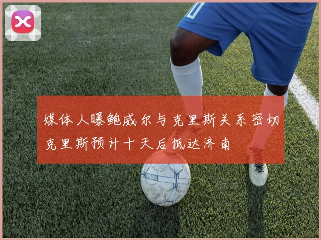 媒体人曝鲍威尔与克里斯关系密切克里斯预计十天后抵达济南