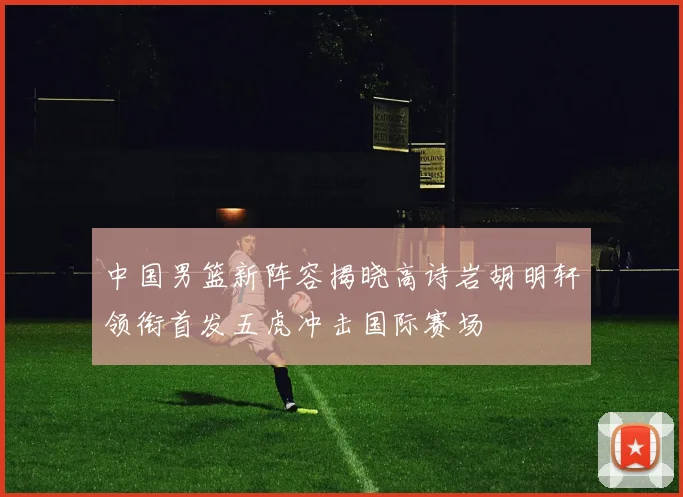中国男篮新阵容揭晓高诗岩胡明轩领衔首发五虎冲击国际赛场