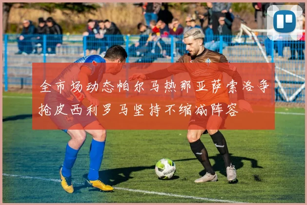 全市场动态帕尔马热那亚萨索洛争抢皮西利罗马坚持不缩减阵容