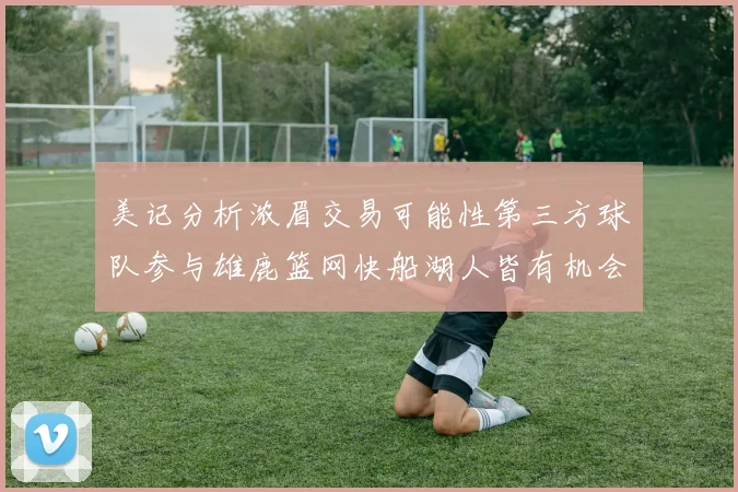 美记分析浓眉交易可能性第三方球队参与雄鹿篮网快船湖人皆有机会
