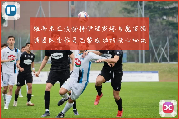 维蒂尼亚谈榜样伊涅斯塔与魔笛强调团队合作是巴黎成功的核心秘诀