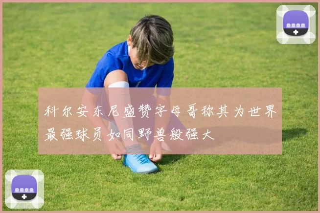 科尔安东尼盛赞字母哥称其为世界最强球员如同野兽般强大