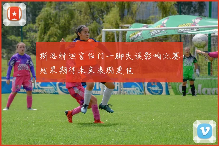 斯洛特坦言临门一脚失误影响比赛结果期待未来表现更佳